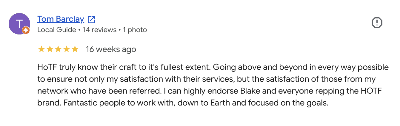 Tom Barclay: HoTF truly know their craft to it's fullest extent. Going above and beyond in every way possible to ensure not only my satisfaction with their services, but the satisfaction of those from my network who have been referred. I can highly endorse Blake and everyone repping the HOTF brand. Fantastic people to work with, down to Earth and focused on the goals.